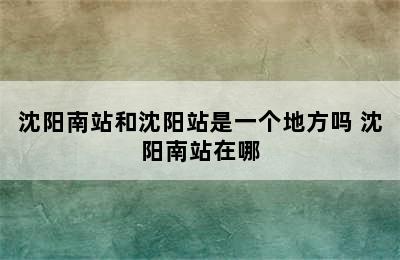 沈阳南站和沈阳站是一个地方吗 沈阳南站在哪